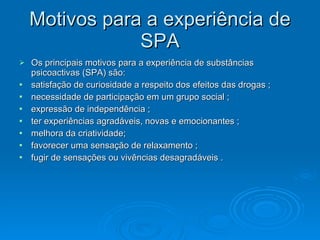 Motivos para a experiência de
Motivos para a experiência de
SPA
SPA
 Os principais motivos para a experiência de substâncias
Os principais motivos para a experiência de substâncias
psicoactivas (SPA) são:
psicoactivas (SPA) são:
 satisfação de curiosidade a respeito dos efeitos das drogas ;
satisfação de curiosidade a respeito dos efeitos das drogas ;
 necessidade de participação em um grupo social ;
necessidade de participação em um grupo social ;
 expressão de independência ;
expressão de independência ;
 ter experiências agradáveis, novas e emocionantes ;
ter experiências agradáveis, novas e emocionantes ;
 melhora da criatividade;
melhora da criatividade;
 favorecer uma sensação de relaxamento ;
favorecer uma sensação de relaxamento ;
 fugir de sensações ou vivências desagradáveis .
fugir de sensações ou vivências desagradáveis .
 