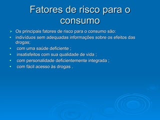 Fatores de risco para o
Fatores de risco para o
consumo
consumo
 Os principais fatores de risco para o consumo são:
Os principais fatores de risco para o consumo são:
 indivíduos sem adequadas informações sobre os efeitos das
indivíduos sem adequadas informações sobre os efeitos das
drogas;
drogas;
 com uma saúde deficiente ;
com uma saúde deficiente ;
 insatisfeitos com sua qualidade de vida ;
insatisfeitos com sua qualidade de vida ;
 com personalidade deficientemente integrada ;
com personalidade deficientemente integrada ;
 com fácil acesso às drogas .
com fácil acesso às drogas .
 