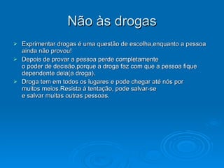 Não às drogas
Não às drogas
 Exprimentar drogas é uma questão de escolha,enquanto a pessoa
Exprimentar drogas é uma questão de escolha,enquanto a pessoa
ainda não provou!
ainda não provou!
 Depois de provar a pessoa perde completamente
Depois de provar a pessoa perde completamente
o poder de decisão,porque a droga faz com que a pessoa fique
o poder de decisão,porque a droga faz com que a pessoa fique
dependente dela(a droga).
dependente dela(a droga).
 Droga tem em todos os lugares e pode chegar até nós por
Droga tem em todos os lugares e pode chegar até nós por
muitos meios.Resista á tentação, pode salvar-se
muitos meios.Resista á tentação, pode salvar-se
e salvar muitas outras pessoas.
e salvar muitas outras pessoas.
 