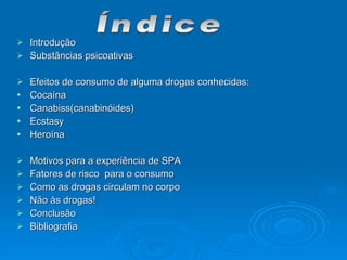  Introdução
Introdução
 Substãncias psicoativas
Substãncias psicoativas
 Efeitos de consumo de alguma drogas conhecidas:
Efeitos de consumo de alguma drogas conhecidas:
 Cocaína
Cocaína
 Canabiss(canabinóides)
Canabiss(canabinóides)
 Ecstasy
Ecstasy
 Heroína
Heroína
 Motivos para a experiência de SPA
Motivos para a experiência de SPA
 Fatores de risco para o consumo
Fatores de risco para o consumo
 Como as drogas circulam no corpo
Como as drogas circulam no corpo
 Não às drogas!
Não às drogas!
 Conclusão
Conclusão
 Bibliografia
Bibliografia
 
