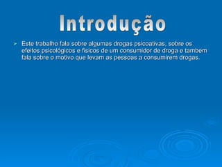  Este trabalho fala sobre algumas drogas psicoativas, sobre os
Este trabalho fala sobre algumas drogas psicoativas, sobre os
efeitos psicológicos e fisicos de um consumidor de droga e tambem
efeitos psicológicos e fisicos de um consumidor de droga e tambem
fala sobre o motivo que levam as pessoas a consumirem drogas.
fala sobre o motivo que levam as pessoas a consumirem drogas.
 