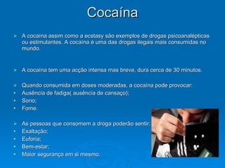 Cocaína
Cocaína
 A cocaína assim como a ecstasy são exemplos de drogas psicoanalépticas
A cocaína assim como a ecstasy são exemplos de drogas psicoanalépticas
ou estimulantes. A cocaína é uma das drogas ilegais mais consumidas no
ou estimulantes. A cocaína é uma das drogas ilegais mais consumidas no
mundo.
mundo.
 A cocaína tem uma acção intensa mas breve, dura cerca de 30 minutos.
A cocaína tem uma acção intensa mas breve, dura cerca de 30 minutos.
 Quando consumida em doses moderadas, a cocaína pode provocar:
Quando consumida em doses moderadas, a cocaína pode provocar:
 Ausência de fadiga( ausência de cansaço);
Ausência de fadiga( ausência de cansaço);
 Sono;
Sono;
 Fome.
Fome.
 As pessoas que consomem a droga poderão sentir:
As pessoas que consomem a droga poderão sentir:
 Exaltação;
Exaltação;
 Euforia;
Euforia;
 Bem-estar;
Bem-estar;
 Maior segurança em si mesmo.
Maior segurança em si mesmo.
 