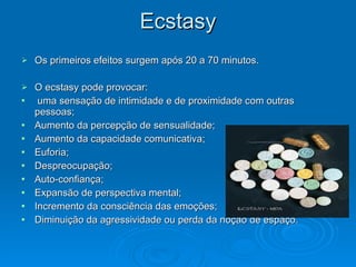 Ecstasy
Ecstasy
 Os primeiros efeitos surgem após 20 a 70 minutos.
Os primeiros efeitos surgem após 20 a 70 minutos.
 O ecstasy pode provocar:
O ecstasy pode provocar:
 uma sensação de intimidade e de proximidade com outras
uma sensação de intimidade e de proximidade com outras
pessoas;
pessoas;
 Aumento da percepção de sensualidade;
Aumento da percepção de sensualidade;
 Aumento da capacidade comunicativa;
Aumento da capacidade comunicativa;
 Euforia;
Euforia;
 Despreocupação;
Despreocupação;
 Auto-confiança;
Auto-confiança;
 Expansão de perspectiva mental;
Expansão de perspectiva mental;
 Incremento da consciência das emoções;
Incremento da consciência das emoções;
 Diminuição da agressividade ou perda da noção de espaço.
Diminuição da agressividade ou perda da noção de espaço.
 