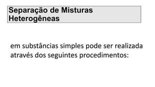 Separação de Misturas
Heterogêneas
em substâncias simples pode ser realizada
através dos seguintes procedimentos:
 