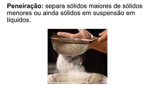 Peneiração: separa sólidos maiores de sólidos
menores ou ainda sólidos em suspensão em
líquidos.
 