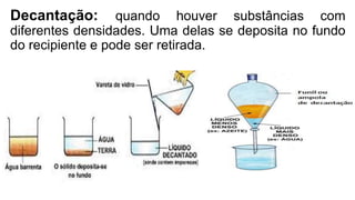 Decantação: quando houver substâncias com
diferentes densidades. Uma delas se deposita no fundo
do recipiente e pode ser retirada.
 