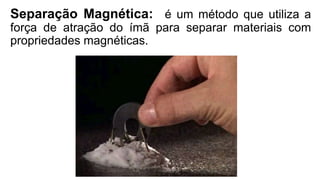 Separação Magnética: é um método que utiliza a
força de atração do ímã para separar materiais com
propriedades magnéticas.
 