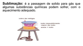 Sublimação: é a passagem de solido para gás que
algumas substâncias químicas podem sofrer, com o
aquecimento adequado.
 