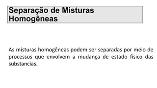 Separação de Misturas
Homogêneas
As misturas homogêneas podem ser separadas por meio de
processos que envolvem a mudança de estado físico das
substancias.
 