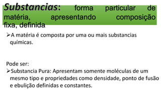 forma particular de
matéria, apresentando composição
fixa, definida.
A matéria é composta por uma ou mais substancias
químicas.
Pode ser:
Substancia Pura: Apresentam somente moléculas de um
mesmo tipo e propriedades como densidade, ponto de fusão
e ebulição definidas e constantes.
 