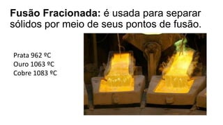 Fusão Fracionada: é usada para separar
sólidos por meio de seus pontos de fusão.
Prata 962 ºC
Ouro 1063 ºC
Cobre 1083 ºC
 