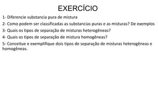 EXERCÍCIO
1- Diferencie substancia pura de mistura
2- Como podem ser classificadas as substancias puras e as misturas? De exemplos
3- Quais os tipos de separação de misturas heterogêneas?
4- Quais os tipos de separação de mistura homogêneas?
5- Conceitue e exemplifique dois tipos de separação de misturas heterogêneas e
homogêneas.
 