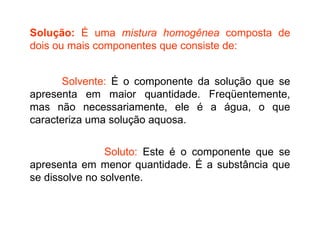 Solução:  É uma  mistura homogênea  composta de dois ou mais componentes que consiste de:   Solvente:  É o componente da solução que se apresenta em maior quantidade. Freqüentemente, mas não necessariamente, ele é a água, o que caracteriza uma solução aquosa. Soluto:  Este é o componente que se apresenta em menor quantidade. É a substância que se dissolve no solvente.   