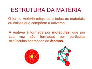 ESTRUTURA DA MATÉRIA A  matéria  é formada por  moléculas , que por sua vez são formadas por partículas minúsculas chamadas de  átomos. O termo  matéria  refere-se a todos os materiais ou coisas que compõem o universo . 