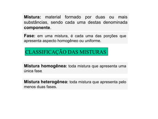 Mistura:  material   formado por duas ou mais substâncias, sendo cada uma destas denominada  componente . Fase :  em uma mistura, é cada uma das porções que apresenta aspecto homogêneo ou uniforme. Mistura homogênea :  toda mistura que apresenta uma única fase . Mistura heterogênea :  toda mistura que apresenta pelo menos duas fases. CLASSIFICAÇÃO DAS MISTURAS 