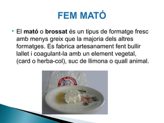 

El mató o brossat és un tipus de formatge fresc
amb menys greix que la majoria dels altres
formatges. Es fabrica artesanament fent bullir
lallet i coagulant-la amb un element vegetal,
(card o herba-col), suc de llimona o quall animal.

 