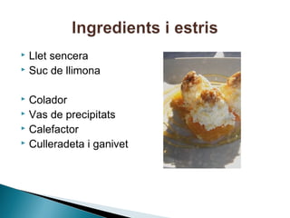 Llet sencera
 Suc de llimona


Colador
 Vas de precipitats
 Calefactor
 Culleradeta i ganivet


 