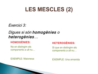 Exercici 3:
Digues si són homogènies o
heterogènies…
HOMOGÈNIES:

HETEROGÈNIES:

No en distingim els
components a ull nu…

Si que en distingim els
components a ull nu…

EXEMPLE: Maionesa

EXEMPLE: Una amanida

 