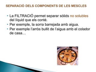 La FILTRACIÓ permet separar sòlids no solubles
del líquid que els conté.
 Per exemple, la sorra barrejada amb aigua.
 Per exemple l’arròs bullit de l’aigua amb el colador
de casa…


 