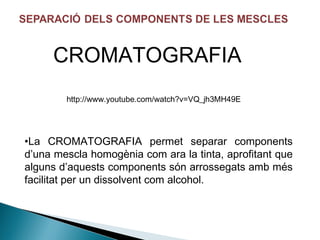 CROMATOGRAFIA
http://www.youtube.com/watch?v=VQ_jh3MH49E

•La CROMATOGRAFIA permet separar components
d’una mescla homogènia com ara la tinta, aprofitant que
alguns d’aquests components són arrossegats amb més
facilitat per un dissolvent com alcohol.

 