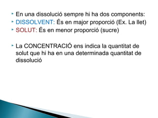 En una dissolució sempre hi ha dos components:
 DISSOLVENT: És en major proporció (Ex. La llet)
 SOLUT: És en menor proporció (sucre)




La CONCENTRACIÓ ens indica la quantitat de
solut que hi ha en una determinada quantitat de
dissolució

 