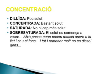 DILUÏDA: Poc solut
 CONCENTRADA: Bastant solut
 SATURADA: No hi cap més solut
 SOBRESATURADA: El solut es comença a
veure... Això passa quan poseu massa sucre a la
llet i cau al fons... I tot i remenar molt no es dissol
gens...


 