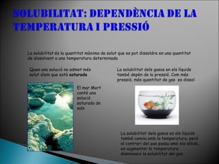 La solubilitat és la quantitat màxima de solut que es pot dissoldre en una quantitat
de dissolvent a una temperatura determinada
Quan una solució no admet més
solut diem que està saturada

La solubilitat dels gasos en els líquids
també depèn de la pressió. Com més
pressió, més quantitat de gas es dissol

El mar Mort
conté una
solució
saturada de
sals

La solubilitat dels gasos en els líquids
també canvia amb la temperatura, però
al contrari del que passa amb els sòlids,
en augmentar la temperatura
disminueix la solubilitat del gas.

 