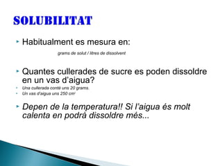 

Habitualment es mesura en:
grams de solut / litres de dissolvent







Quantes cullerades de sucre es poden dissoldre
en un vas d’aigua?
Una cullerada conté uns 20 grams.
Un vas d’aigua uns 250 cm3

Depen de la temperatura!! Si l’aigua és molt
calenta en podrà dissoldre més...

 