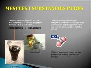 

Les mescles estan formades per dos o
més components, se separen mitjançant
mètodes físics. I poden ser:
HETEROGÈNIES

o

HOMOGÈNIES

(Sòlid-líquid)

(Líquid-Gas)



Les substàncies pures solen ser
homogènies, consten d’un sol component
(compost) que es pot separar en parts
més senzilles (elements) per mètodes
químics

El CO2 és un compost format per dos
elements: un àtom de carboni i dos
d’oxigen.

 