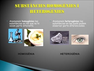 

Anomenem homogènies les
substàncies en les que no hi
veiem parts diferents.

HOMOGÈNIA



Anomenem heterogènies les
substàncies en les quals podem
observar parts diferenciades.

HETEROGÈNIA

 