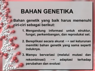 BAHAN GENETIKA
Bahan genetik yang baik harus memenuhi
ciri-ciri sebagai berikut:
1. Mengandung informasi untuk struktur,
fungsi, perkembangan, dan reproduksi sel.
2. Bereplikasi secara akurat → sel keturunan
memiliki bahan genetik yang sama seperti
induknya.
3. Mampu bervariasi (melalui mutasi dan
rekombinasi)
→ adaptasi
perubahan dan evolusi

terhadap

 