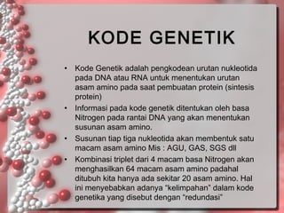 KODE GENETIK
•

•

•
•

Kode Genetik adalah pengkodean urutan nukleotida
pada DNA atau RNA untuk menentukan urutan
asam amino pada saat pembuatan protein (sintesis
protein)
Informasi pada kode genetik ditentukan oleh basa
Nitrogen pada rantai DNA yang akan menentukan
susunan asam amino.
Susunan tiap tiga nukleotida akan membentuk satu
macam asam amino Mis : AGU, GAS, SGS dll
Kombinasi triplet dari 4 macam basa Nitrogen akan
menghasilkan 64 macam asam amino padahal
ditubuh kita hanya ada sekitar 20 asam amino. Hal
ini menyebabkan adanya “kelimpahan” dalam kode
genetika yang disebut dengan “redundasi”

 