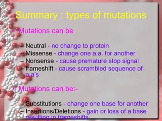 Summary : types of mutations
• Mutations can be
–
–
–
–

Neutral - no change to protein
Missense - change one a.a. for another
Nonsense - cause premature stop signal
frameshift - cause scrambled sequence of
a.a’s

• Mutations can be:– Substitutions - change one base for another
– Insertions/Deletions - gain or loss of a base
resulting in frameshifts

 