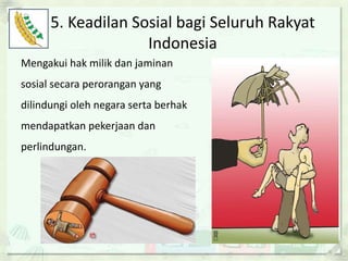 5. Keadilan Sosial bagi Seluruh Rakyat
Indonesia
Mengakui hak milik dan jaminan
sosial secara perorangan yang
dilindungi oleh negara serta berhak
mendapatkan pekerjaan dan
perlindungan.
 