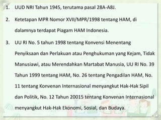 1. UUD NRI Tahun 1945, terutama pasal 28A-A8J.
2. Ketetapan MPR Nomor XVII/MPR/1998 tentang HAM, di
dalamnya terdapat Piagam HAM Indonesia.
3. UU RI No. 5 tahun 1998 tentang Konvensi Menentang
Penyiksaan dan Perlakuan atau Penghukuman yang Kejam, Tidak
Manusiawi, atau Merendahkan Martabat Manusia, UU RI No. 39
Tahun 1999 tentang HAM, No. 26 tentang Pengadilan HAM, No.
11 tentang Konvenan Internasional menyangkut Hak-Hak Sipil
dan Politik, No. 12 Tahun 20015 tentang Konvenan Internasional
menyangkut Hak-Hak Ekonomi, Sosial, dan Budaya.
 