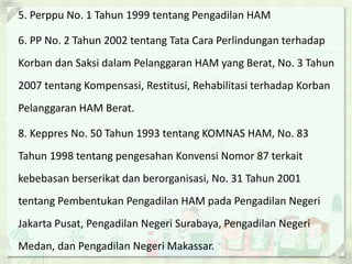 5. Perppu No. 1 Tahun 1999 tentang Pengadilan HAM
6. PP No. 2 Tahun 2002 tentang Tata Cara Perlindungan terhadap
Korban dan Saksi dalam Pelanggaran HAM yang Berat, No. 3 Tahun
2007 tentang Kompensasi, Restitusi, Rehabilitasi terhadap Korban
Pelanggaran HAM Berat.
8. Keppres No. 50 Tahun 1993 tentang KOMNAS HAM, No. 83
Tahun 1998 tentang pengesahan Konvensi Nomor 87 terkait
kebebasan berserikat dan berorganisasi, No. 31 Tahun 2001
tentang Pembentukan Pengadilan HAM pada Pengadilan Negeri
Jakarta Pusat, Pengadilan Negeri Surabaya, Pengadilan Negeri
Medan, dan Pengadilan Negeri Makassar.
 