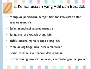 2. Kemanusiaan yang Adil dan Beradab
• Mengakui persamaan derajat, hak dan kewajiban antar
sesama manusia
• Saling mencintai sesama manusia
• Tenggang rasa kepada orang lain
• Tidak semena-mena kepada orang lain
• Menjunjung tinggi nilai-nilai kemanusian
• Berani membela kebenaran dan keadilan
• Hormat menghormati dan bekerja sama dengan bangsa lain
 