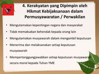 4. Kerakyatan yang Dipimpin oleh
Hikmat Kebijaksanaan dalam
Permusyawaratan / Perwakilan
• Mengutamakan kepentingan negara dan masyarakat
• Tidak memaksakan kehendak kepada orang lain
• Mengutamakan musyawarah dalam mengambil keputusan
• Menerima dan melaksanakan setiap keputusan
musyawarah
• Mempertanggungjawabkan setiap keputusan musyawarah
secara moral kepada Tuhan YME
 
