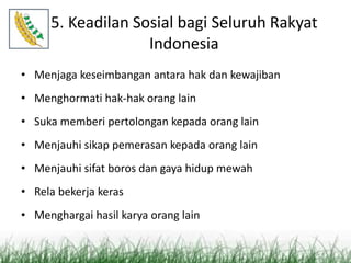 5. Keadilan Sosial bagi Seluruh Rakyat
Indonesia
• Menjaga keseimbangan antara hak dan kewajiban
• Menghormati hak-hak orang lain
• Suka memberi pertolongan kepada orang lain
• Menjauhi sikap pemerasan kepada orang lain
• Menjauhi sifat boros dan gaya hidup mewah
• Rela bekerja keras
• Menghargai hasil karya orang lain
 
