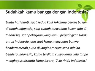 Sudahkah kamu bangga dengan Indonesia?
Suatu hari nanti, saat kedua kaki kokohmu berdiri bukan
di tanah Indonesia, saat rumah mewahmu bukan ada di
Indonesia, saat pekerjaan yang kamu perjuangkan tidak
untuk Indonesia, dan saat kamu menyadari bahwa
bendera merah putih di langit Amerika sana adalah
bendera Indonesia, kamu terdiam cukup lama, lalu tanpa
menghapus airmata kamu bicara, “Aku rindu Indonesia.”
 