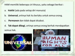 HAM memiliki beberapa ciri khusus, yaitu sebagai berikut :
a. Hakiki (ada pada setiap diri manusia)
b. Universal, artinya hak itu berlaku untuk semua orang.
c. Permanen dan tidak dapat dicabut.
d. Tak dapat dibagi, artinya semua orang berhak mendapatkan
semua hak.
 