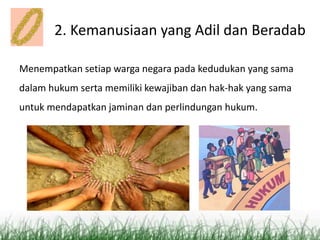 2. Kemanusiaan yang Adil dan Beradab
Menempatkan setiap warga negara pada kedudukan yang sama
dalam hukum serta memiliki kewajiban dan hak-hak yang sama
untuk mendapatkan jaminan dan perlindungan hukum.
 