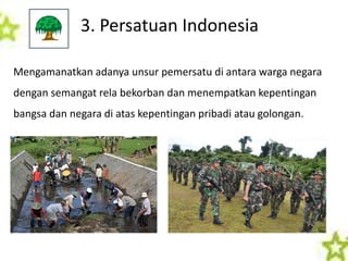 3. Persatuan Indonesia
Mengamanatkan adanya unsur pemersatu di antara warga negara
dengan semangat rela bekorban dan menempatkan kepentingan
bangsa dan negara di atas kepentingan pribadi atau golongan.
 