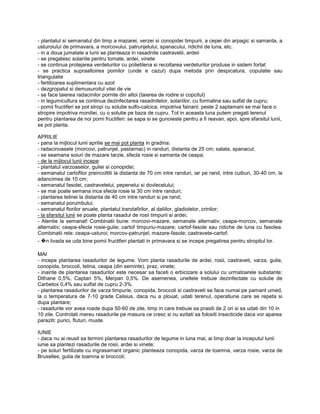 - plantatul si semanatul din timp a mazarei, verzei si conopidei timpurii, a cepei din arpagic si samanta, a
usturoiului de primavara, a morcovului, patrunjelului, spanacului, ridichii de luna, etc.
- in a doua jumatate a lunii se planteaza in rasadnite castravetii, ardeii
- se pregatesc solariile pentru tomate, ardei, vinete
- se continua protejarea verdeturilor cu polietilena si recoltarea verdeturilor produse in sistem fortat
- se practica supraaltoirea pomilor (unde e cazul) dupa metoda prin despicatura, copulatie sau
triangulatie
- fertilizarea suplimentara cu azot
- dezgropatul si demusuroitul vitei de vie
- se face taierea radacinilor pornite din altoi (taierea de rodire si copcitul)
- in legumicultura se continua dezinfectarea rasadnitelor, solariilor, cu formalina sau sulfat de cupru;
- pomii fructiferi se pot stropi cu solutie sulfo-calcica, impotriva fainarii; peste 2 saptamani se mai face o
stropire impotriva moniliei, cu o solutie pe baza de cupru. Tot in aceasta luna putem pregati terenul
pentru plantarea de noi pomi fructiferi: se sapa si se gunoieste pentru a fi reavan, apoi, spre sfarsitul lunii,
se pot planta.

APRILIE
- pana la mijlocul lunii aprilie se mai pot planta in gradina:
- radacinoasele (morcovi, patrunjel, pastarnac) in randuri, distanta de 25 cm; salata, spanacul;
- se seamana soiuri de mazare tarzie, sfecla rosie si samanta de ceapa;
- de la mijlocul lunii incepe:
- plantatul varzoaselor, guliei si conopidei;
- semanatul cartofilor preincoltiti la distanta de 70 cm intre randuri, iar pe rand, intre cuiburi, 30-40 cm, la
adancimea de 10 cm;
- semanatul fasolei, castravetelui, pepenelui si dovlecelului;
- se mai poate semana inca sfecla rosie la 30 cm intre randuri;
- plantarea telinei la distanta de 40 cm intre randuri si pe rand;
- semanatul porumbului;
- semanatul florilor anuale, plantatul trandafirilor, al daliilor, gladiolelor, crinilor;
- la sfarsitul lunii se poate planta rasadul de rosii timpurii si ardei;
- Atentie la semanat! Combinatii bune: morcovi-mazare, semanate alternativ; ceapa-morcov, semanate
alternativ; ceapa-sfecla rosie-gulie; cartof timpuriu-mazare; cartof-fasole sau ridiche de luna cu fasolea.
Combinatii rele: ceapa-usturoi; morcov-patrunjel; mazare-fasole; castravete-cartof;
-   �   n livada se uda bine pomii fructiferi plantati in primavara si se incepe pregatirea pentru stropitul lor.

MAI
- incepe plantarea rasadurilor de legume. Vom planta rasadurile de ardei, rosii, castraveti, varza, gulie,
conopida, broccoli, telina, ceapa (din seminte), praz, vinete;
- inainte de plantarea rasadurilor este necesar sa faceti o erbicizare a solului cu urmatoarele substante:
Dithane 0,5%, Captan 5%, Merpan 0,5%. De asemenea, uneltele trebuie dezinfectate cu solutie de
Carbetox 0,4% sau sulfat de cupru 2-3%.
- plantarea rasadurilor de varza timpurie, conopida, broccoli si castraveti se face numai pe pamant umed,
la o temperatura de 7-10 grade Celsius. daca nu a plouat, udati terenul, operatiune care se repeta si
dupa plantare;
- rasadurile vor avea roade dupa 50-60 de zile, timp in care trebuie sa prasiti de 2 ori si sa udati din 10 in
10 zile. Controlati mereu rasadurile pe masura ce cresc si nu ezitati sa folositi insecticide daca vor aparea
paraziti: purici, fluturi, muste.

IUNIE
- daca nu ai reusit sa termini plantarea rasadurilor de legume in luna mai, ai timp doar la inceputul lunii
iunie sa plantezi rasadurile de rosii, ardei si vinete;
- pe soluri fertilizate cu ingrasamant organic planteaza conopida, varza de toamna, varza rosie, varza de
Bruxelles, gulia de toamna si broccoli;
 