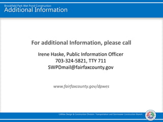 Additional Information
For additional Information, please call
www.fairfaxcounty.gov/dpwes
Brookfield Park Wet Pond Construction
Utilities Design & Construction Division- Transportation and Stormwater Construction Branch
Irene Haske, Public Information Officer
703-324-5821, TTY 711
SWPDmail@fairfaxcounty.gov
 