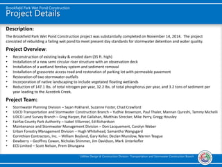Project Details
Brookfield Park Wet Pond Construction
Utilities Design & Construction Division- Transportation and Stormwater Construction Branch
Description:
The Brookfield Park Wet Pond Construction project was substantially completed on November 14, 2014. The project
consisted of rebuilding a failing wet pond to meet present day standards for stormwater detention and water quality.
Project Overview:
• Reconstruction of existing leaky & eroded dam (35 ft. high)
• Installation of a new semi circular riser structure with an observation deck
• Installation of a wetland forebay system and sediment removal
• Installation of grasscrete access road and restoration of parking lot with permeable pavement
• Restoration of two stormwater outfalls
• Incorporation of native landscaping to include vegetated floating wetlands
• Reduction of 147.1 lbs. of total nitrogen per year, 32.2 lbs. of total phosphorus per year, and 3.2 tons of sediment per
year leading to the Accotink Creek.
Project Team:
• Stormwater Planning Division – Sajan Pokharel, Suzanne Foster, Chad Crawford
• UDCD Transportation and Stormwater Construction Branch – Yudhie Brownson, Paul Thaler, Mannan Qureshi, Tammy Michelli
• UDCD Land Survey Branch – Greg Harper, Pat Gallahan, Matthias Strecker, Mike Perry, Gregg Housley
• Fairfax County Park Authority – Isabel Villarroel, Ed Richardson
• Maintenance and Stormwater Management Division – Don Lacquement, Carolyn Weber
• Urban Forestry Management Division – Hugh Whitehead, Samantha Wangsgard
• Corinthian Contractors, Inc. – William Boyland, Gary Keller, Declan Munslow, Warren Teague
• Dewberry – Geoffrey Cowan, Nicholas Shimmer, Jim Davidson, Mark Unterkofler
• ECS Limited – Scott Nelson, Prem Dhungana
 