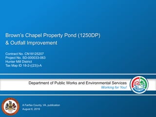 A Fairfax County, VA, publication
Department of Public Works and Environmental Services
Working for You!
Brown’s Chapel Property Pond (1250DP)
& Outfall Improvement
Contract No. CN18125207
Project No. SD-000033-063
Hunter Mill District
Tax Map ID 18-2-((23))-A
August 6, 2019
 