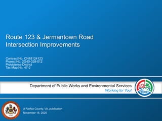 A Fairfax County, VA, publication
Department of Public Works and Environmental Services
Working for You!
Route 123 & Jermantown Road
Intersection Improvements
Contract No. CN18124123
Project No. 2G40-028-012
Providence District
Tax Map No. 47-2
November 16, 2020
 