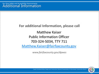 Additional Information
For additional Information, please call
www.fairfaxcounty.gov/dpwes
Bus Stop Safety and Accessibility Improvements
Capital Facilities/Utilities Design and Construction Division/Transportation & Stormwater Construction Branch
Matthew Kaiser
Public Information Officer
703-324-5034, TTY 711
Matthew.Kaiser@fairfaxcounty.gov
 