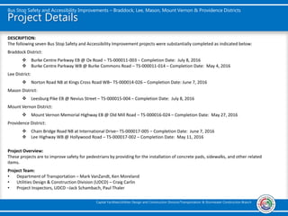 Project Details
Bus Stop Safety and Accessibility Improvements – Braddock, Lee, Mason, Mount Vernon & Providence Districts
Capital Facilities/Utilities Design and Construction Division/Transportation & Stormwater Construction Branch
DESCRIPTION:
The following seven Bus Stop Safety and Accessibility Improvement projects were substantially completed as indicated below:
Braddock District:
 Burke Centre Parkway EB @ Ox Road – TS-000011-003 – Completion Date: July 8, 2016
 Burke Centre Parkway WB @ Burke Commons Road – TS-000011-014 – Completion Date: May 4, 2016
Lee District:
 Norton Road NB at Kings Cross Road WB– TS-000014-026 – Completion Date: June 7, 2016
Mason District:
 Leesburg Pike EB @ Nevius Street – TS-000015-004 – Completion Date: July 8, 2016
Mount Vernon District:
 Mount Vernon Memorial Highway EB @ Old Mill Road – TS-000016-024 – Completion Date: May 27, 2016
Providence District:
 Chain Bridge Road NB at International Drive– TS-000017-005 – Completion Date: June 7, 2016
 Lee Highway WB @ Hollywood Road – TS-000017-002 – Completion Date: May 11, 2016
Project Overview:
These projects are to improve safety for pedestrians by providing for the installation of concrete pads, sidewalks, and other related
items.
Project Team:
• Department of Transportation – Mark VanZandt, Ken Moreland
• Utilities Design & Construction Division (UDCD) – Craig Carlin
• Project Inspectors, UDCD –Jack Schambach, Paul Thaler
 